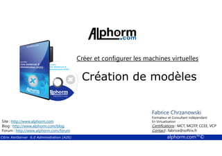 Créer et configurer les machines virtuelles 
Création de modèles 
Fabrice Chrzanowski 
Formateur et Fabrice Consultant Sforza 
indépendant 
En Titre 
Virtualisation 
Contact : Certifications : MCT, fabrice@MCITP, softrix.fr 
CCEE, VCP 
Contact : fabrice@softrix.fr 
Site : http://www.alphorm.com 
Blog : http://www.alphorm.com/blog 
Forum : http://www.alphorm.com/forum 
Citrix XenServer 6.0 Administration (A26) alphorm.com™© 
 