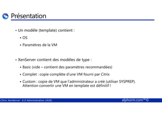 Présentation 
• Un modèle (template) contient : 
 OS 
 Paramètres de la VM 
XenServer contient des modèles de type : 
•  Basic (vide – contient des paramètres recommandées) 
 Complet : copie complète d’une VM fourni par Citrix 
 Custom : copie de VM que l’administrateur a créé (utiliser SYSPREP). 
Attention convertir une VM en template est définitif ! 
Citrix XenServer 6.0 Administration (A26) alphorm.com™© 
 