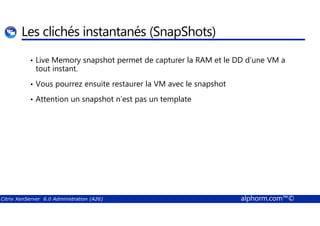 Les clichés instantanés (SnapShots) 
• Live Memory snapshot permet de capturer la RAM et le DD d’une VM a 
tout instant. 
• Vous pourrez ensuite restaurer la VM avec le snapshot 
• Attention un snapshot n’est pas un template 
Citrix XenServer 6.0 Administration (A26) alphorm.com™© 
 