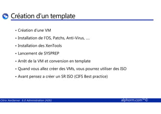 Création d’un template 
• Création d’une VM 
• Installation de l’OS, Patchs, Anti-Virus, …. 
• Installation des XenTools 
• Lancement de SYSPREP 
• Arrêt de la VM et conversion en template 
• Quand vous allez créer des VMs, vous pourrez utiliser des ISO 
• Avant pensez a créer un SR ISO (CIFS Best practice) 
Citrix XenServer 6.0 Administration (A26) alphorm.com™© 
 