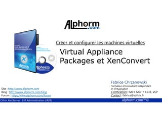 Créer et configurer les machines virtuelles 
Virtual Appliance 
Packages et XenConvert 
Fabrice Chrzanowski 
Formateur et Fabrice Consultant Sforza 
indépendant 
En Titre 
Virtualisation 
Contact : Certifications : MCT, fabrice@MCITP, softrix.fr 
CCEE, VCP 
Contact : fabrice@softrix.fr 
Site : http://www.alphorm.com 
Blog : http://www.alphorm.com/blog 
Forum : http://www.alphorm.com/forum 
Citrix XenServer 6.0 Administration (A26) alphorm.com™© 
 
