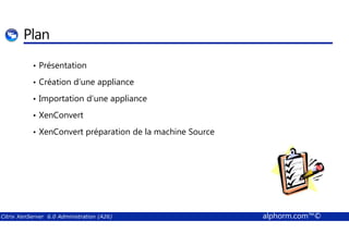 Plan 
• Présentation 
• Création d’une appliance 
• Importation d’une appliance 
• XenConvert 
• XenConvert préparation de la machine Source 
Citrix XenServer 6.0 Administration (A26) alphorm.com™© 
 