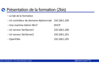 Présentation de la formation (2bis) 
• Le lab de la formation 
• Un contrôleur de domaine Alphorm.lab 192.168.1.100 
• Une machine Admin Win7 DHCP 
• Un serveur XenServer1 192.168.1.200 
• Un serveur XenServer2 192.168.1.201 
• OpenFiller 192.168.1.205 
Citrix XenServer 6.0 Administration (A26) alphorm.com™© 
 
