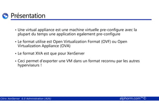 Présentation 
• Une virtual appliance est une machine virtuelle pre-configure avec la 
plupart du temps une application egalement pre-configure 
• Le format utilise est Open Virtualization Format (OVF) ou Open 
Virtualization Appliance (OVA) 
• Le format XVA est que pour XenServer 
• Ceci permet d’exporter une VM dans un format reconnu par les autres 
hyperviseurs ! 
Citrix XenServer 6.0 Administration (A26) alphorm.com™© 
 