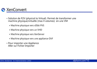 XenConvert 
• Solution de P2V (physical to Virtual). Permet de transformer une 
machine physique/virtuelle (max 4 volumes) en une VM 
 Machine physique vers vDIsk PVS 
 Machine physique vers un VHD 
 Machine physique vers XenServer 
 Machine physique vers une appliance OVF 
• Pour importer une Appliance 
Aller sur Fichier Importer 
Citrix XenServer 6.0 Administration (A26) alphorm.com™© 
 