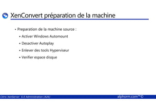 XenConvert préparation de la machine 
• Preparation de la machine source : 
 Activer Windows Automount 
 Desactiver Autoplay 
 Enlever des tools Hyperviseur 
 Verifier espace disque 
Citrix XenServer 6.0 Administration (A26) alphorm.com™© 
 