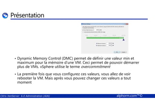 Présentation 
• Dynamic Memory Control (DMC) permet de définir une valeur min et 
maximum pour la mémoire d’une VM. Ceci permet de pouvoir démarrer 
plus de VMs. vSphere utilise le terme overcommitment 
• La première fois que vous configurez ces valeurs, vous allez de voir 
rebooter la VM. Mais après vous pouvez changer ces valeurs a tout 
moment 
Citrix XenServer 6.0 Administration (A26) alphorm.com™© 
 