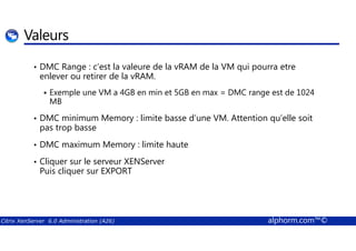 Valeurs 
• DMC Range : c’est la valeure de la vRAM de la VM qui pourra etre 
enlever ou retirer de la vRAM. 
 Exemple une VM a 4GB en min et 5GB en max = DMC range est de 1024 
MB 
• DMC minimum Memory : limite basse d’une VM. Attention qu’elle soit 
pas trop basse 
• DMC maximum Memory : limite haute 
• Cliquer sur le serveur XENServer 
Puis cliquer sur EXPORT 
Citrix XenServer 6.0 Administration (A26) alphorm.com™© 
 