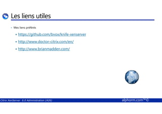 Les liens utiles 
• Mes liens préférés 
 https://github.com/bvox/knife-xenserver 
 http://www.doctor-citrix.com/en/ 
 http://www.brianmadden.com/ 
Citrix XenServer 6.0 Administration (A26) alphorm.com™© 
 
