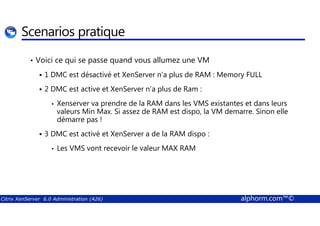 Scenarios pratique 
• Voici ce qui se passe quand vous allumez une VM 
 1 DMC est désactivé et XenServer n’a plus de RAM : Memory FULL 
 2 DMC est active et XenServer n’a plus de Ram : 
• Xenserver va prendre de la RAM dans les VMS existantes et dans leurs 
valeurs Min Max. Si assez de RAM est dispo, la VM demarre. Sinon elle 
démarre pas ! 
 3 DMC est activé et XenServer a de la RAM dispo : 
• Les VMS vont recevoir le valeur MAX RAM 
Citrix XenServer 6.0 Administration (A26) alphorm.com™© 
 