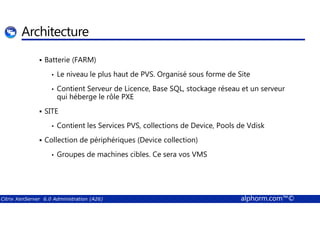 Architecture 
 Batterie (FARM) 
• Le niveau le plus haut de PVS. Organisé sous forme de Site 
• Contient Serveur de Licence, Base SQL, stockage réseau et un serveur 
qui héberge le rôle PXE 
 SITE 
• Contient les Services PVS, collections de Device, Pools de Vdisk 
 Collection de périphériques (Device collection) 
• Groupes de machines cibles. Ce sera vos VMS 
Citrix XenServer 6.0 Administration (A26) alphorm.com™© 
 