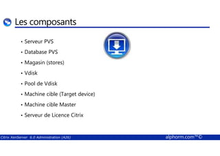 Les composants 
• Serveur PVS 
• Database PVS 
• Magasin (stores) 
• Vdisk 
• Pool de Vdisk 
• Machine cible (Target device) 
• Machine cible Master 
• Serveur de Licence Citrix 
Citrix XenServer 6.0 Administration (A26) alphorm.com™© 
 