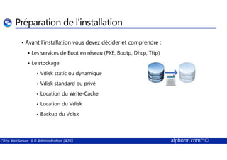 Préparation de l'installation 
• Avant l’installation vous devez décider et comprendre : 
 Les services de Boot en réseau (PXE, Bootp, Dhcp, Tftp) 
 Le stockage 
• Vdisk static ou dynamique 
Vdisk standard ou privé 
• • Location du Write-Cache 
• Location du Vdisk 
• Backup du Vdisk 
Citrix XenServer 6.0 Administration (A26) alphorm.com™© 
 