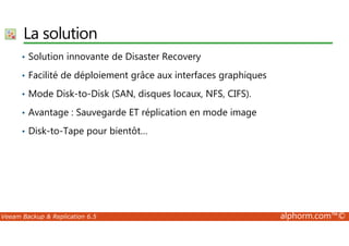 La solution 
• Solution innovante de Disaster Recovery 
• Facilité de déploiement grâce aux interfaces graphiques 
• Mode Disk-to-Disk (SAN, disques locaux, NFS, CIFS). 
• Avantage : Sauvegarde ET réplication en mode image 
• Disk-to-Tape pour bientôt… 
Veeam Backup  Replication 6.5 alphorm.com™© 
 