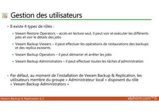 Gestion des utilisateurs 
• Il existe 4 types de rôles : 
 Veeam Restore Operators – accès en lecture seul, il peut voir et exécuter les différents 
jobs et voir le détails des jobs 
 Veeam Backup Viewers – il peut effectuer les opérations de restaurations des backups 
et des replica existants 
 Veeam Backup Operators – il peut démarrer et arrêter les jobs 
 Veeam Backup Administrators – il peut effectuer toutes les tâches d’administration 
• Par défaut, au moment de l’installation de Veeam Backup  Replication, les 
utilisateurs membre du groupe « Administrateur local » disposent du rôle 
« Veeam Backup Administrators » 
Veeam Backup  Replication 6.5 alphorm.com™© 
 