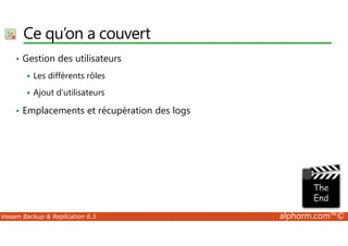 Ce qu’on a couvert 
• Gestion des utilisateurs 
 Les différents rôles 
 Ajout d’utilisateurs 
• Emplacements et récupération des logs 
Veeam Backup  Replication 6.5 alphorm.com™© 
 