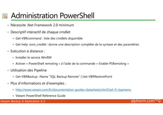 Administration PowerShell 
• Nécessite .Net Framework 2.0 minimum 
• Descriptif interactif de chaque cmdlet 
 Get-VBRcommand : liste des cmdlets disponible 
 Get-help nom_cmdlet : donne une description complète de la syntaxe et des paramètres 
• Exécution à distance : 
 Installer le service WinRM 
 Activer « PowerShell remoting » à l’aide de la commande « Enable-PSRemoting » 
• Utilisation des Pipeline 
 Get-VBRBackup -Name SQL Backup Remote | Get-VBRRestorePoint 
• Plus d’informations et d’exemples : 
 http://www.veeam.com/fr/documentation-guides-datasheets.html?ad=fr-topmenu 
 Veeam PowerShell Reference Guide 
Veeam Backup  Replication 6.5 alphorm.com™© 
 
