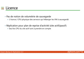 Licence 
• Pas de notion de volumétrie de sauvegarde 
 1 licence / CPU physique des serveurs qui héberger les VM à sauvegardé 
• Réplication pour plan de reprise d’activité (site actif/passif) 
 Seul les CPU du site actif sont à prendre en compte 
Veeam Backup  Replication 6.5 alphorm.com™© 
 