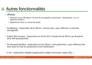Autres fonctionnalités 
• vPower 
 Exécution d’une VM depuis l’archive de sauvegarde (compressée / dédupliquée / sur un 
répertoire distant ) 
 Déploiement dans un virtual lab (isolé) 
• SureBackup : restauration de la VM en « lecture seul » pour effectuer un test des 
sauvegardes 
• Instant VM recovery : restauration en moins de 5 minutes d’une VM en cas de panne 
de la VM de production 
• On demand Sandbox : restauration d’une VM en « lecture/écriture » pour effectuer des 
tests avant la mise en production d’une modification 
• U-Air : restauration d’objets d’applications (objets d’annuaire, objets SQL…) 
Veeam Backup  Replication 6.5 alphorm.com™© 
 