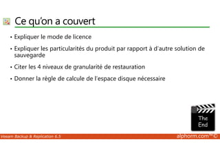 Ce qu’on a couvert 
• Expliquer le mode de licence 
• Expliquer les particularités du produit par rapport à d’autre solution de 
sauvegarde 
• Citer les 4 niveaux de granularité de restauration 
• Donner la règle de calcule de l’espace disque nécessaire 
Veeam Backup  Replication 6.5 alphorm.com™© 
 