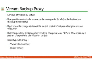 Veeam Backup Proxy 
• Serveur physique ou virtuel 
• Il se positionne entre la source de la sauvegarde (la VM) et la destination 
(Backup Repository) 
• Il gère tout la charge de travail lié au job mais il n’est pas à l’origine de son 
exécution 
• Il décharge donc le Backup Server de la charge réseau / CPU / RAM mais n’est 
pas en charge de la planification du job 
• Deux type de proxy : 
 VMware Backup Proxy 
 Hyper-V Proxy 
Veeam Backup  Replication 6.5 alphorm.com™© 
 