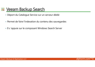 VeeamBackup Search 
• Déport du Catalogue Service sur un serveur dédié 
• Permet de faire l’indexation du contenu des sauvegardes 
• Il s ’appuie sur le composant Windows Search Server 
Veeam Backup  Replication 6.5 alphorm.com™© 
 