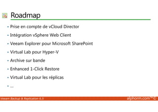 Roadmap 
• Prise en compte de vCloud Director 
• Intégration vSphere Web Client 
• Veeam Explorer pour Microsoft SharePoint 
• Virtual Lab pour Hyper-V 
• Archive sur bande 
• Enhanced 1-Click Restore 
• Virtual Lab pour les réplicas 
• … 
Veeam Backup  Replication 6.5 alphorm.com™© 
 