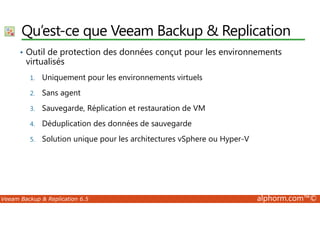 Qu’est-ce que Veeam Backup & Replication 
• Outil de protection des données conçut pour les environnements 
virtualisés 
1. Uniquement pour les environnements virtuels 
2. Sans agent 
3. Sauvegarde, Réplication et restauration de VM 
4. Déduplication des données de sauvegarde 
5. Solution unique pour les architectures vSphere ou Hyper-V 
Veeam Backup & Replication 6.5 alphorm.com™© 
 