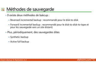 Méthodes de sauvegarde 
• Il existe deux méthodes de bakcup : 
 Reversed incremental backup : recommandé pour le disk-to-disk 
 Forward incremental backup : recommandé pour le disk-to-disk-to-tape et 
pour les sauvegarde vers un site distant) 
• Plus, périodiquement, des sauvegardes dites 
 Synthetic backup 
 Active full backup 
Veeam Backup  Replication 6.5 alphorm.com™© 
 