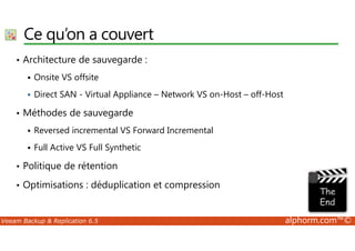 Ce qu’on a couvert 
• Architecture de sauvegarde : 
 Onsite VS offsite 
 Direct SAN - Virtual Appliance – Network VS on-Host – off-Host 
• Méthodes de sauvegarde 
Reversed incremental VS Forward Incremental 
  Full Active VS Full Synthetic 
• Politique de rétention 
• Optimisations : déduplication et compression 
Veeam Backup  Replication 6.5 alphorm.com™© 
 