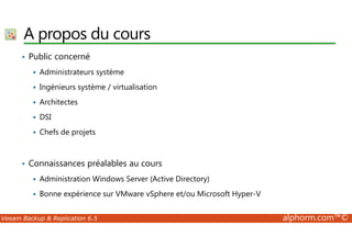 A propos du cours 
• Public concerné 
 Administrateurs système 
 Ingénieurs système / virtualisation 
 Architectes 
 DSI 
 Chefs de projets 
• Connaissances préalables au cours 
 Administration Windows Server (Active Directory) 
 Bonne expérience sur VMware vSphere et/ou Microsoft Hyper-V 
Veeam Backup  Replication 6.5 alphorm.com™© 
 