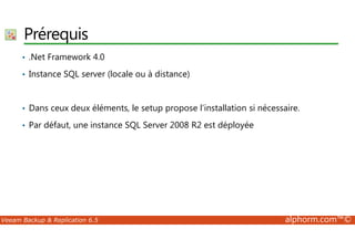 Prérequis 
• .Net Framework 4.0 
• Instance SQL server (locale ou à distance) 
• Dans ceux deux éléments, le setup propose l’installation si nécessaire. 
• Par défaut, une instance SQL Server 2008 R2 est déployée 
Veeam Backup  Replication 6.5 alphorm.com™© 
 