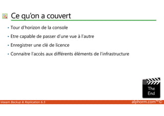 Ce qu’on a couvert 
• Tour d’horizon de la console 
• Etre capable de passer d’une vue à l’autre 
• Enregistrer une clé de licence 
• Connaitre l’accès aux différents éléments de l’infrastructure 
Veeam Backup  Replication 6.5 alphorm.com™© 
 