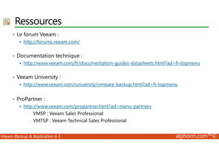 Ressources 
• Le forum Veeam : 
 http://forums.veeam.com/ 
• Documentation technique : 
 http://www.veeam.com/fr/documentation-guides-datasheets.html?ad=fr-topmenu 
• Veeam University : 
 http://www.veeam.com/university/vmware-backup.html?ad=fr-topmenu 
• ProPartner : 
 http://www.veeam.com/propartner.html?ad=menu-partners 
• VMSP : Veeam Sales Professional 
• VMTSP : Veeam Technical Sales Professional 
Veeam Backup  Replication 6.5 alphorm.com™© 
 