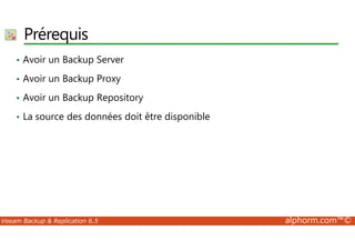 Prérequis 
• Avoir un Backup Server 
• Avoir un Backup Proxy 
• Avoir un Backup Repository 
• La source des données doit être disponible 
Veeam Backup  Replication 6.5 alphorm.com™© 
 