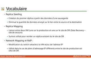 Vocabulaire 
• Replica Seeding 
 Création du premier réplica à partir des données d’une sauvegarde 
 Diminue la quantité de données envoyé sur le lien entre la source et la destination 
• Replica Mapping 
 Liaison entre deux VM (une sur la production et une sur le site de DR (Data Recovery – 
site de secours) 
 Surtout utilisé pour recréer un réplica existant du le site de DR 
• Network Mapping et ReIP : 
 Modification du switch rattaché à la VM et/ou de l’adresse IP 
 Utilisé dans le cas de plans d’adressage IP différents entre le site de production est 
celui de DR 
Veeam Backup  Replication 6.5 alphorm.com™© 
 
