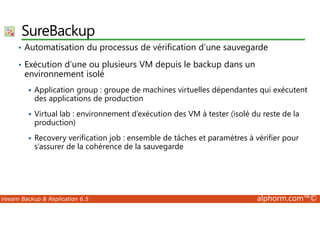 SureBackup 
• Automatisation du processus de vérification d’une sauvegarde 
• Exécution d’une ou plusieurs VM depuis le backup dans un 
environnement isolé 
 Application group : groupe de machines virtuelles dépendantes qui exécutent 
des applications de production 
 Virtual lab : environnement d’exécution des VM à tester (isolé du reste de la 
production) 
 Recovery verification job : ensemble de tâches et paramètres à vérifier pour 
s’assurer de la cohérence de la sauvegarde 
Veeam Backup  Replication 6.5 alphorm.com™© 
 