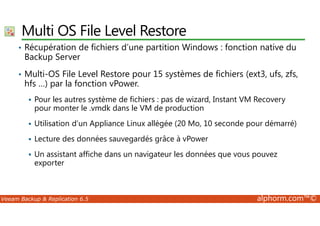 Multi OS File Level Restore 
• Récupération de fichiers d’une partition Windows : fonction native du 
Backup Server 
• Multi-OS File Level Restore pour 15 systèmes de fichiers (ext3, ufs, zfs, 
hfs …) par la fonction vPower. 
 Pour les autres système de fichiers : pas de wizard, Instant VM Recovery 
pour monter le .vmdk dans le VM de production 
 Utilisation d’un Appliance Linux allégée (20 Mo, 10 seconde pour démarré) 
 Lecture des données sauvegardés grâce à vPower 
 Un assistant affiche dans un navigateur les données que vous pouvez 
exporter 
Veeam Backup  Replication 6.5 alphorm.com™© 
 