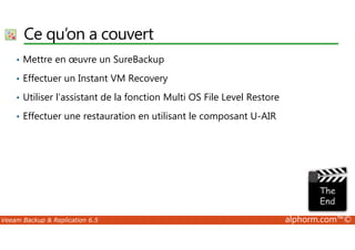 Ce qu’on a couvert 
• Mettre en oeuvre un SureBackup 
• Effectuer un Instant VM Recovery 
• Utiliser l’assistant de la fonction Multi OS File Level Restore 
• Effectuer une restauration en utilisant le composant U-AIR 
Veeam Backup  Replication 6.5 alphorm.com™© 
 