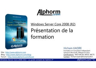Windows Server Core 2008 (R2) 
Présentation de la 
formation 
Hicham KADIRI 
Formateur et Consultant indépendant 
Solutions Microsoft, VMware et Citrix 
Certifications : MCP, MCSA, MSCE, MCTS 
Contact : hicham.kadiri@hichamsoft.fr 
Site : http://www.alphorm.com 
Blog : http://www.alphorm.com/blog 
Forum : http://www.alphorm.com/forum 
Windows Server Core 2008 (R2) - Le guide complet de l'admin IT alphorm.com™© 
 