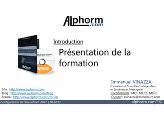 Présentation de la
formation
Introduction
Configuration de SharePoint 2010 (70-667) alphorm.com™©
formation
Site : http://www.alphorm.com
Blog : http://www.alphorm.com/blog
Forum : http://www.alphorm.com/forum
Emmanuel VINAZZA
Formateur et Consultant indépendant
en Systèmes et Messagerie
Certifications : MCT, MCTS, MSCE
Contact : evinazza@komoburo.com
 