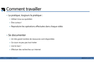 Comment travailler
• La pratique, toujours la pratique :
Utiliser Linux au quotidien
Être curieux !
Reproduire les opérations effectuées dans chaque vidéo
LPIC1 / Comptia Linux+ alphorm.com™©
• Se documenter
Un très grand nombre de ressources sont disponibles
Ce cours ne peu pas tout traiter
Lire le man !
Effectuer des recherches sur internet
 