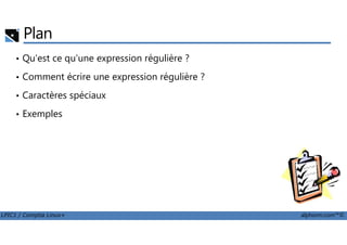 Plan
• Qu'est ce qu'une expression régulière ?
• Comment écrire une expression régulière ?
• Caractères spéciaux
• Exemples
LPIC1 / Comptia Linux+ alphorm.com™©
 