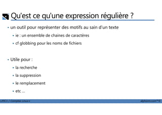 Qu'est ce qu'une expression régulière ?
• un outil pour représenter des motifs au sain d'un texte
ie : un ensemble de chaines de caractères
cf globbing pour les noms de fichiers
• Utile pour :
LPIC1 / Comptia Linux+ alphorm.com™©
• Utile pour :
la recherche
la suppression
le remplacement
etc …
 