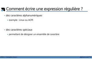 Comment écrire une expression régulière ?
• des caractères alphanumériques
exemple : Linux ou ACPI
• des caractères spéciaux
LPIC1 / Comptia Linux+ alphorm.com™©
permettant de désigner un ensemble de caractère
 