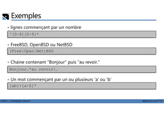 Exemples
• lignes commençant par un nombre
• FreeBSD, OpenBSD ou NetBSD
^[0-9][0-9]*
(Free|Open|Net)BSD
LPIC1 / Comptia Linux+ alphorm.com™©
• Chaine contenant "Bonjour" puis "au revoir."
• Un mot commençant par un ou plusieurs 'a' ou 'b'
Bonjour.*au revoir.
[ab]+[a-Z]*
 