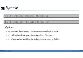 Syntaxe
$ sed [options] commande [fichier…]
$ sed [options] –f script [fichier…]
• Options :
LPIC1 / Comptia Linux+ alphorm.com™©
-e : permet d'enchainer plusieurs commandes à la suite
-r : utilisation des expressions régulières étendues
-i : effectuer les modifications directement dans le fichier
 
