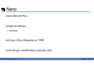Nano
• clone libre de Pico
• simple et efficace
minimal
LPIC1 / Comptia Linux+ alphorm.com™©
• écrit par Chris Allegretta en 1999
• contrôle par modificateurs (touche Ctrl)
 