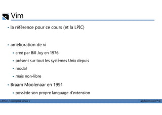 Vim
• la référence pour ce cours (et la LPIC)
• amélioration de vi
créé par Bill Joy en 1976
LPIC1 / Comptia Linux+ alphorm.com™©
présent sur tout les systèmes Unix depuis
modal
mais non-libre
• Braam Moolenaar en 1991
possède son propre language d'extension
 