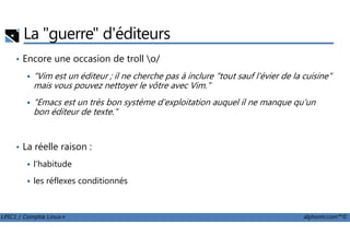 La "guerre" d'éditeurs
• Encore une occasion de troll o/
"Vim est un éditeur ; il ne cherche pas à inclure "tout sauf l'évier de la cuisine"
mais vous pouvez nettoyer le vôtre avec Vim."
"Emacs est un très bon système d'exploitation auquel il ne manque qu'un
bon éditeur de texte."
LPIC1 / Comptia Linux+ alphorm.com™©
• La réelle raison :
l'habitude
les réflexes conditionnés
 